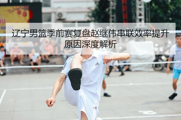 辽宁男篮季前赛复盘赵继伟串联效率提升原因深度解析