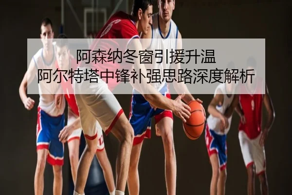 阿森纳冬窗引援升温 阿尔特塔中锋补强思路深度解析