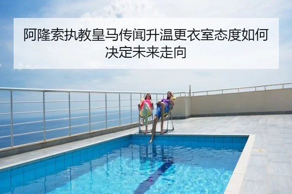 阿隆索执教皇马传闻升温更衣室态度如何决定未来走向