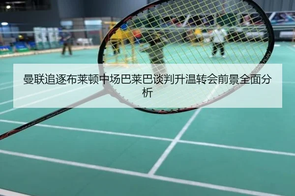 曼联追逐布莱顿中场巴莱巴谈判升温转会前景全面分析