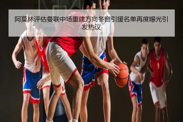 阿莫林评估曼联中场重建方向冬窗引援名单再度曝光引发热议