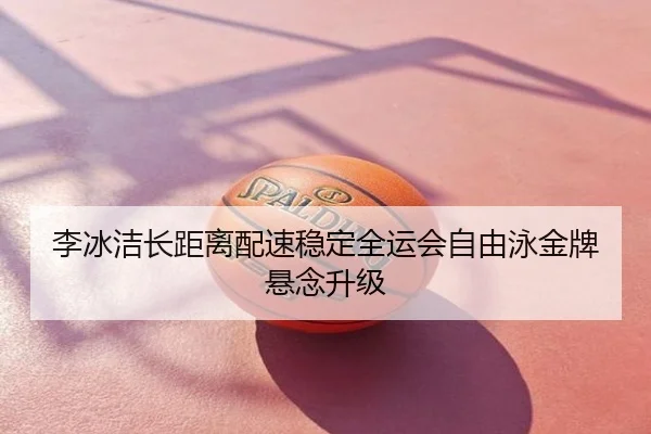 李冰洁长距离配速稳定全运会自由泳金牌悬念升级